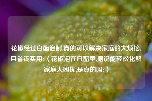 花椒经过白醋泡制,真的可以解决家庭的大烦恼,且省钱实用?（花椒泡在白醋里,据说能轻松化解家庭大困扰,是真的吗?）