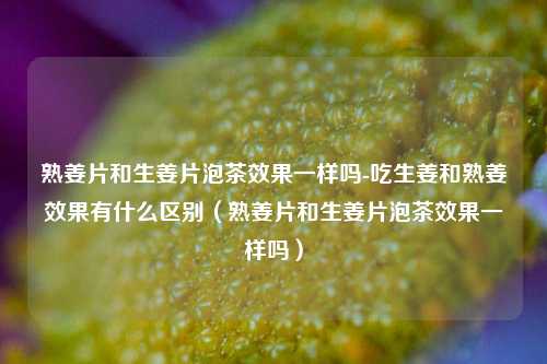 熟姜片和生姜片泡茶效果一样吗-吃生姜和熟姜效果有什么区别（熟姜片和生姜片泡茶效果一样吗）