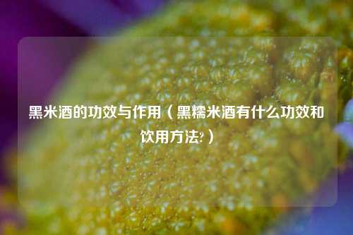 黑米酒的功效与作用（黑糯米酒有什么功效和饮用方法?）