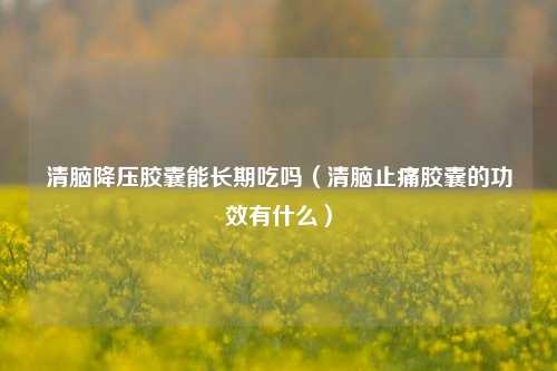 清脑降压胶囊能长期吃吗(清脑止痛胶囊的功效有什么)