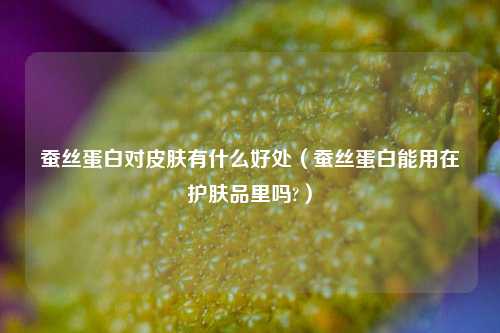 蚕丝蛋白对皮肤有什么好处（蚕丝蛋白能用在护肤品里吗?）